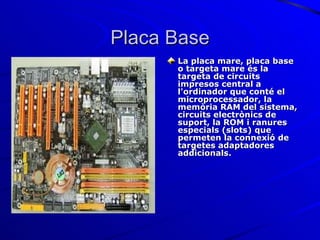 Placa Base La placa mare, placa base o targeta mare és la targeta de circuits impresos central a l'ordinador que conté el microprocessador, la memòria RAM del sistema, circuits electrònics de suport, la ROM i ranures especials (slots) que permeten la connexió de targetes adaptadores addicionals. 