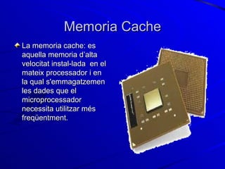 Memoria Cache La memoria cache: es aquella memoria d’alta velocitat instal-lada  en el mateix processador i en la qual s'emmagatzemen les dades que el microprocessador necessita utilitzar més freqüentment. 