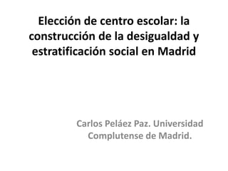 Elección de centro escolar: la
construcción de la desigualdad y
estratificación social en Madrid
Carlos Peláez Paz. Universidad
Complutense de Madrid.
 