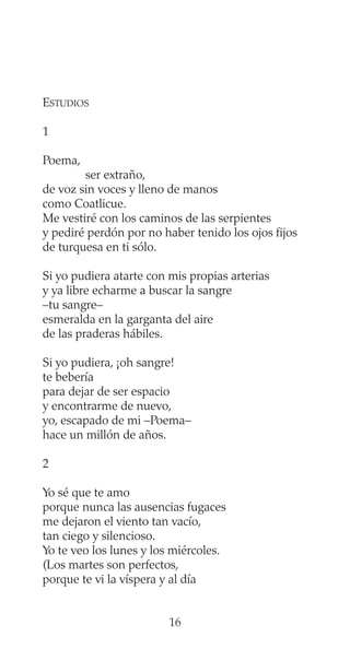ESTUDIOS
1
Poema,
ser extraño,
de voz sin voces y lleno de manos
como Coatlicue.
Me vestiré con los caminos de las serpientes
y pediré perdón por no haber tenido los ojos fijos
de turquesa en ti sólo.
Si yo pudiera atarte con mis propias arterias
y ya libre echarme a buscar la sangre
–tu sangre–
esmeralda en la garganta del aire
de las praderas hábiles.
Si yo pudiera, ¡oh sangre!
te bebería
para dejar de ser espacio
y encontrarme de nuevo,
yo, escapado de mi –Poema–
hace un millón de años.
2
Yo sé que te amo
porque nunca las ausencias fugaces
me dejaron el viento tan vacío,
tan ciego y silencioso.
Yo te veo los lunes y los miércoles.
(Los martes son perfectos,
porque te vi la víspera y al día
16
 