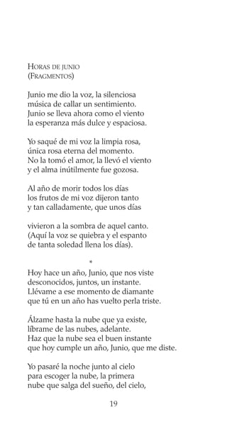 HORAS DE JUNIO
(FRAGMENTOS)
Junio me dio la voz, la silenciosa
música de callar un sentimiento.
Junio se lleva ahora como el viento
la esperanza más dulce y espaciosa.
Yo saqué de mi voz la limpia rosa,
única rosa eterna del momento.
No la tomó el amor, la llevó el viento
y el alma inútilmente fue gozosa.
Al año de morir todos los días
los frutos de mi voz dijeron tanto
y tan calladamente, que unos días
vivieron a la sombra de aquel canto.
(Aquí la voz se quiebra y el espanto
de tanta soledad llena los días).
*
Hoy hace un año, Junio, que nos viste
desconocidos, juntos, un instante.
Llévame a ese momento de diamante
que tú en un año has vuelto perla triste.
Álzame hasta la nube que ya existe,
líbrame de las nubes, adelante.
Haz que la nube sea el buen instante
que hoy cumple un año, Junio, que me diste.
Yo pasaré la noche junto al cielo
para escoger la nube, la primera
nube que salga del sueño, del cielo,
19
 