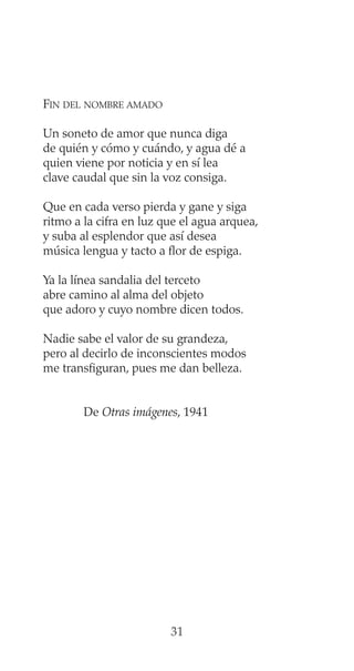 FIN DEL NOMBRE AMADO
Un soneto de amor que nunca diga
de quién y cómo y cuándo, y agua dé a
quien viene por noticia y en sí lea
clave caudal que sin la voz consiga.
Que en cada verso pierda y gane y siga
ritmo a la cifra en luz que el agua arquea,
y suba al esplendor que así desea
música lengua y tacto a flor de espiga.
Ya la línea sandalia del terceto
abre camino al alma del objeto
que adoro y cuyo nombre dicen todos.
Nadie sabe el valor de su grandeza,
pero al decirlo de inconscientes modos
me transfiguran, pues me dan belleza.
De Otras imágenes, 1941
31
 
