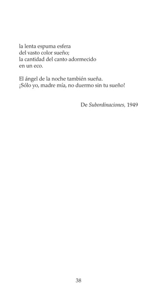 la lenta espuma esfera
del vasto color sueño;
la cantidad del canto adormecido
en un eco.
El ángel de la noche también sueña.
¡Sólo yo, madre mía, no duermo sin tu sueño!
De Subordinaciones, 1949
38
 