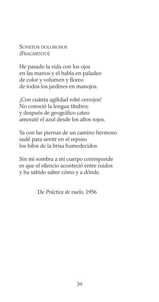SONETOS DOLOROSOS
(FRAGMENTO)
He pasado la vida con los ojos
en las manos y el habla en paladeo
de color y volumen y floreo
de todos los jardines en manojos.
¡Con cuánta agilidad robé cerrojos!
No conoció la lengua titubeo;
y después de geográfico cateo
amoraté el azul desde los altos rojos.
Ya con las piernas de un camino hermoso
sudé para sentir en el reposo
los hilos de la brisa humedecidos
Sin mi sombra a mi cuerpo corresponde
es que el silencio aconteció entre ruidos
y ha sabido saber cómo y a dónde.
De Práctica de vuelo, 1956
39
 