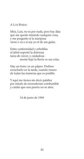 A LUIS BARJAU
Mira, Luis, no es por nada, pero hay días
que me quedo mirando cualquier cosa,
y me pregunto si la mariposa
viene o va o si soy yo el de sus guías.
Entre conformidad y rebeldías
el árbol soportó la dolorosa
tarea de crecer, y cuidadosa-
mente bajo la lluvia ve sus crías.
Hay un fruto: es un pájaro. Prefiero
escucharlo en la tarde, cuando muero
de todas las maneras que es posible.
Y aquí me tienes sin decir palabra
por miedo de encenderme combustible
y cuidar que una puerta no se abra.
14 de junio de 1969
40
 