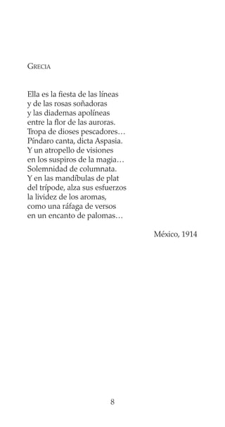 GRECIA
Ella es la fiesta de las líneas
y de las rosas soñadoras
y las diademas apolíneas
entre la flor de las auroras.
Tropa de dioses pescadores…
Píndaro canta, dicta Aspasia.
Y un atropello de visiones
en los suspiros de la magia…
Solemnidad de columnata.
Y en las mandíbulas de plat
del trípode, alza sus esfuerzos
la lividez de los aromas,
como una ráfaga de versos
en un encanto de palomas…
México, 1914
8
 