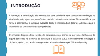 A formação e qualificação são contributos para cidadania, que comportam mudanças na
atual sociedade, sejam elas, económicas, sociais, culturais, entre outras. Nesse sentido, e por
forma a acompanhar a sucessiva evolução desta, é imprescindível dotar os indivíduos para o
incremento de um conjunto de competências.
O principal desígnio desta sessão de esclarecimentos, prende-se por uma clarificação de
alguns conceitos no domínio da educação a distância (EaD), nomeadamente: educação a
distância, assim como as distintas gerações, educação aberta e por último e-learning.
INTRODUÇÃO
 