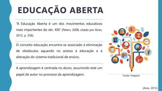 “A Educação Aberta é um dos movimentos educativos
mais importantes do séc. XXI” (Peters, 2008, citado por Aires,
2012, p. 258).
O conceito educação encontra-se associado à eliminação
de obstáculos aquando no acesso à educação e à
alteração do sistema tradicional de ensino.
A aprendizagem é centrada no aluno, assumindo este um
papel de autor no processo da aprendizagem.
EDUCAÇÃO ABERTA
(Aires, 2012)
Fonte: Freepick
 