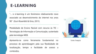 “… o e-learning é um fenómeno relativamente novo
associado ao desenvolvimento da internet nos anos
90” (Guri-Rosenblit & Gros, 2011)
Modalidade de Ensino flexível com recurso às TIC –
Tecnologias de Informação e Comunicação, sustentado
pela tecnologia WEB.
Apresenta-se como ferramenta fundamental no
processo de aprendizagem pela sua flexibiidade de
localizaçção, tempo e facilidade de acesso a
conteúdos.
E-LEARNING
Fonte: Freepick
 