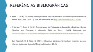 REFERÊNCIAS BIBLIOGRÁFICAS
• Aires, L. (2016). E-Learning, educação online e educação aberta: contributos para uma reflexão
teórica. RIED. Vol. 19, nº 1 p. 253-269. Disponível em: http://hdl.handle.net/10400.2/5034
• Anderson, T., Dron, J. (2012). Três gerações de Pedagogia de Educação a Distância, Revista
Científica em Educação a Distância, EAD em Foco, 119-134. Disponível em:
http://docplayer.com.br/2365886-Tres-geracoes-de-pedagogia-de-educacao-a-distancia.html
• Guri-Rosenbilt, S. & Gros, B. (2011). E-learning: confusing terminology, research aps and
inherent challenges. Journal of Distance Education, 25 (1).
 