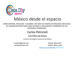 http://sg.com.mx/dataday #datadaymx
México	desde	el	espacio
Carlos	Petricioli
Científico	de	Datos
Instituto	Tecnológico	Autónomo	de	México
carpetri@gmail.com
carlospetricioli.com
Github:	@carpetri
Twitter:	@car_petri
CÓMO	OBTENER,	PROCESAR		Y	CALIBRAR	UNA	SERIE	DE	TIEMPO	DE	IMÁGENES	SATELITALES	
DE	ILUMINACIÓN	NOCTURNA	PARA	ESTIMAR	EL	CRECIMIENTO	ECONÓMICO	DE	LAS	
ENTIDADES	FEDERATIVAS
 
