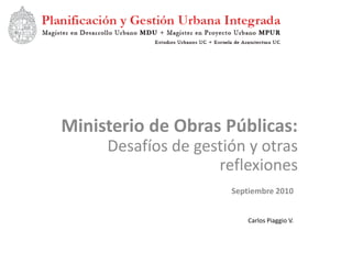Ministerio de Obras Públicas:
     Desafíos de gestión y otras
                    reflexiones
                      Septiembre 2010


                          Carlos Piaggio V.
 