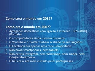 Como será o mundo em 2032?
Como era o mundo em 2007?
• Agregados domésticos com ligação à Internet – 36% (80%)
(Pordata)
• Os computadores ainda usavam disquetes
• O YouTube e o Twitter tinham acabado de ser lançados
• O Facebook era apenas uma rede universitária
• Não havia smartphones, nem tablets
• Não existia Instagram, nem WhatsApp, nem Tinder, nem
Google Street View
• O hi5 era o site mais visitado pelos portugueses.
 