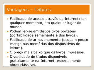Vantagens – Leitores

   Facilidade de acesso através da Internet: em
    qualquer momento, em qualquer lugar do
    mundo.
   Podem ler-se em dispositivos portáteis
    (portabilidade semelhante à dos livros).
   Facilidade de armazenamento (ocupam pouco
    espaço nas memórias dos dispositivos de
    leitura).
   O preço mais baixo que os livros impressos.
   Diversidade de títulos disponíveis
    gratuitamente na Internet, especialmente
    obras clássicas.
 
