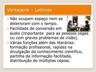 Vantagens – Leitores

 Não ocupam espaço nem se
  deterioram com o tempo.
 Facilidade de conversão em
  áudio (importante para as pessoas cegas
  ou com graves problemas de visão).
 Várias funções além das literárias:
  formação profissional, rapidez na
  divulgação do conhecimento científico,
  partilha da informação facilitada,
  distribuição de múltiplas cópias.
 