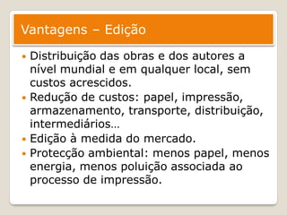 Vantagens – Edição

   Distribuição das obras e dos autores a
    nível mundial e em qualquer local, sem
    custos acrescidos.
   Redução de custos: papel, impressão,
    armazenamento, transporte, distribuição,
    intermediários…
   Edição à medida do mercado.
   Protecção ambiental: menos papel, menos
    energia, menos poluição associada ao
    processo de impressão.
 