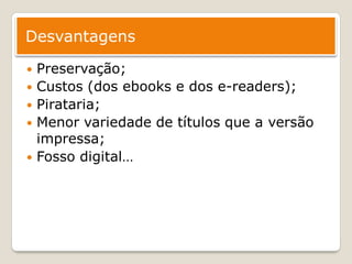 Desvantagens

   Preservação;
   Custos (dos ebooks e dos e-readers);
   Pirataria;
   Menor variedade de títulos que a versão
    impressa;
   Fosso digital…
 
