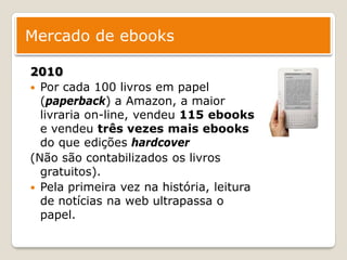 Mercado de ebooks

2010
 Por cada 100 livros em papel
  (paperback) a Amazon, a maior
  livraria on-line, vendeu 115 ebooks
  e vendeu três vezes mais ebooks
  do que edições hardcover
(Não são contabilizados os livros
  gratuitos).
 Pela primeira vez na história, leitura
  de notícias na web ultrapassa o
  papel.
 
