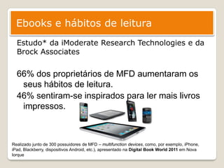 Ebooks e hábitos de leitura
  Estudo* da iModerate Research Technologies e da
  Brock Associates

  66% dos proprietários de MFD aumentaram os
   seus hábitos de leitura.
  46% sentiram-se inspirados para ler mais livros
   impressos.



Realizado junto de 300 possuidores de MFD – multifunction devices, como, por exemplo, iPhone,
iPad, Blackberry, dispositivos Android, etc.), apresentado na Digital Book World 2011 em Nova
Iorque
 