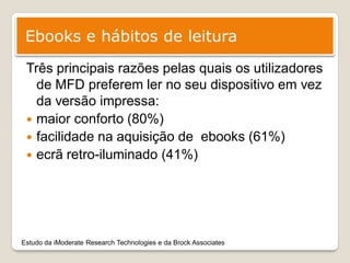 Ebooks e hábitos de leitura
 Três principais razões pelas quais os utilizadores
   de MFD preferem ler no seu dispositivo em vez
   da versão impressa:
  maior conforto (80%)
  facilidade na aquisição de ebooks (61%)
  ecrã retro-iluminado (41%)




Estudo da iModerate Research Technologies e da Brock Associates
 