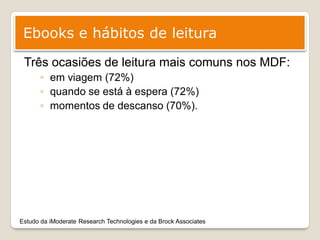 Ebooks e hábitos de leitura
 Três ocasiões de leitura mais comuns nos MDF:
      ◦ em viagem (72%)
      ◦ quando se está à espera (72%)
      ◦ momentos de descanso (70%).




Estudo da iModerate Research Technologies e da Brock Associates
 