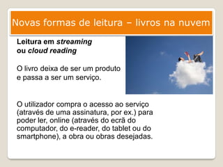 Novas formas de leitura – livros na nuvem
 Leitura em streaming
 ou cloud reading

 O livro deixa de ser um produto
 e passa a ser um serviço.


 O utilizador compra o acesso ao serviço
 (através de uma assinatura, por ex.) para
 poder ler, online (através do ecrã do
 computador, do e-reader, do tablet ou do
 smartphone), a obra ou obras desejadas.
 