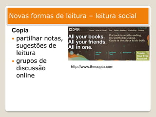 Novas formas de leitura – leitura social

Copia
 partilhar notas,
  sugestões de
  leitura
 grupos de
  discussão          http://www.thecopia.com

  online
 