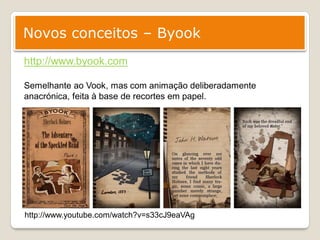 Novos conceitos – Byook
http://www.byook.com

Semelhante ao Vook, mas com animação deliberadamente
anacrónica, feita à base de recortes em papel.




http://www.youtube.com/watch?v=s33cJ9eaVAg
 