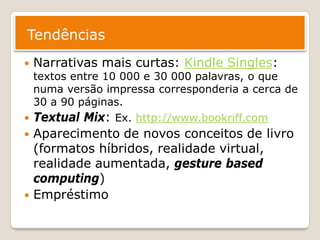 Tendências
   Narrativas mais curtas: Kindle Singles:
  textos entre 10 000 e 30 000 palavras, o que
  numa versão impressa corresponderia a cerca de
  30 a 90 páginas.
 Textual Mix: Ex. http://www.bookriff.com
   Aparecimento de novos conceitos de livro
    (formatos híbridos, realidade virtual,
    realidade aumentada, gesture based
    computing)
   Empréstimo
 