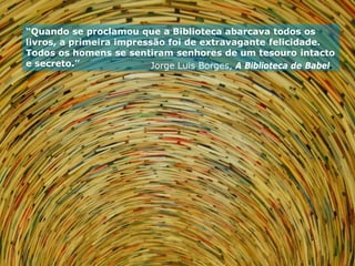 “Quando se proclamou que a Biblioteca abarcava todos os
livros, a primeira impressão foi de extravagante felicidade.
Todos os homens se sentiram senhores de um tesouro intacto
e secreto.”               Jorge Luis Borges, A Biblioteca de Babel.
 