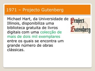 1971 – Projecto Gutenberg

Michael Hart, da Universidade de
Illinois, disponibiliza uma
biblioteca gratuita de livros
digitais com uma colecção de
mais de dois mil exemplares
entre os quais se encontra um
grande número de obras
clássicas.
 