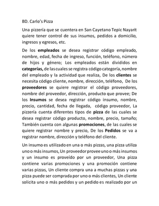 BD. Carlo’s Pizza
Una pizzería que se cuentera en San Cayetano Tepic Nayarit
quiere tener control de sus insumos, pedidos a domicilio,
ingresos y egresos, etc.
De los empleados se desea registrar código empleado,
nombre, edad, fecha de ingreso, función, teléfono, número
de hijos y género; Los empleados están divididos en
categorías, de lascuales se registra códigocategoría,nombre
del empleado y la actividad que realiza, De los clientes se
necesita código cliente, nombre, dirección, teléfono, De los
proveedores se quiere registrar el código proveedores,
nombre del proveedor, dirección, producto que provee; De
los Insumos se desea registrar código insumo, nombre,
precio, cantidad, fecha de llegada, código proveedor, La
pizzería cuenta diferentes tipos de pizza de las cuales se
desea registrar código producto, nombre, precio, tamaño;
También cuenta con algunas promociones, de las cuales se
quiere registrar nombre y precio, De los Pedidos se va a
registrar nombre, dirección y teléfono del cliente.
Un insumo es utilizadoen una o más pizzas, una pizza utiliza
unoo más insumos,Un proveedorproveeunoo másinsumos
y un insumo es proveído por un proveedor, Una pizza
contiene varias promociones y una promoción contiene
varias pizzas, Un cliente compra una a muchas pizzas y una
pizza puede ser compradapor uno o más clientes, Un cliente
solicita uno o más pedidos y un pedido es realizado por un
 