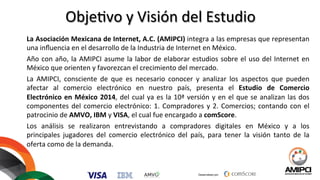 Desarrollado por:
Obje%vo	
  y	
  Visión	
  del	
  Estudio	
  
	
  
La	
  Asociación	
  Mexicana	
  de	
  Internet,	
  A.C.	
  (AMIPCI)	
  integra	
  a	
  las	
  empresas	
  que	
  representan	
  
una	
  inﬂuencia	
  en	
  el	
  desarrollo	
  de	
  la	
  Industria	
  de	
  Internet	
  en	
  México.	
  	
  
Año	
  con	
  año,	
  la	
  AMIPCI	
  asume	
  la	
  labor	
  de	
  elaborar	
  estudios	
  sobre	
  el	
  uso	
  del	
  Internet	
  en	
  
México	
  que	
  orienten	
  y	
  favorezcan	
  el	
  crecimiento	
  del	
  mercado.	
  	
  
La	
   AMIPCI,	
   consciente	
   de	
   que	
   es	
   necesario	
   conocer	
   y	
   analizar	
   los	
   aspectos	
   que	
   pueden	
  
afectar	
   al	
   comercio	
   electrónico	
   en	
   nuestro	
   país,	
   presenta	
   el	
   Estudio	
   de	
   Comercio	
  
Electrónico	
  en	
  México	
  2014,	
  del	
  cual	
  ya	
  es	
  la	
  10ª	
  versión	
  y	
  en	
  el	
  que	
  se	
  analizan	
  las	
  dos	
  
componentes	
  del	
  comercio	
  electrónico:	
  1.	
  Compradores	
  y	
  2.	
  Comercios;	
  contando	
  con	
  el	
  
patrocinio	
  de	
  AMVO,	
  IBM	
  y	
  VISA,	
  el	
  cual	
  fue	
  encargado	
  a	
  comScore.	
  
Los	
   análisis	
   se	
   realizaron	
   entrevistando	
   a	
   compradores	
   digitales	
   en	
   México	
   y	
   a	
   los	
  
principales	
   jugadores	
   del	
   comercio	
   electrónico	
   del	
   país,	
   para	
   tener	
   la	
   visión	
   tanto	
   de	
   la	
  
oferta	
  como	
  de	
  la	
  demanda.	
  	
  
 
