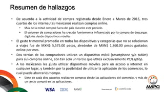 Desarrollado por:
	
  
	
  	
  
Resumen de hallazgos
•  De	
   acuerdo	
   a	
   la	
   ac%vidad	
   de	
   compra	
   registrada	
   desde	
   Enero	
   a	
   Marzo	
   de	
   2015,	
   tres	
  
cuartos	
  de	
  los	
  internautas	
  mexicanos	
  realizan	
  compras	
  online.	
  
•  Más	
  de	
  la	
  mitad	
  compró	
  fuera	
  del	
  país	
  durante	
  este	
  período.	
  
•  El	
  volumen	
  de	
  compradores	
  ha	
  crecido	
  fuertemente	
  inﬂuenciado	
  por	
  la	
  compra	
  de	
  descargas	
  
digitales	
  desde	
  disposi%vos	
  móviles	
  
•  El	
  gasto	
  trimestral	
  promedio	
  en	
  todos	
  los	
  disposi%vos	
  y	
  categorías	
  que	
  no	
  se	
  relacionan	
  
a	
   viajes	
   fue	
   de	
   MXN$	
   5,575.00	
   pesos,	
   alrededor	
   de	
   MXN$	
   1,860.00	
   pesos	
   gastados	
  
online	
  por	
  mes.	
  
•  Dos	
   tercios	
   de	
   los	
   compradores	
   u%lizan	
   un	
   disposi%vo	
   móvil	
   (smartphone	
   y/o	
   tablet)	
  
para	
  sus	
  compras	
  online,	
  con	
  tan	
  solo	
  un	
  tercio	
  que	
  u%liza	
  exclusivamente	
  PC/Laptop.	
  
•  A	
   los	
   mexicanos	
   les	
   gusta	
   u%lizar	
   disposi%vos	
   móviles	
   para	
   un	
   acceso	
   a	
   internet	
   en	
  
cualquier	
  lugar,	
  y	
  también	
  por	
  la	
  posibilidad	
  de	
  u%lizar	
  la	
  aplicación	
  de	
  los	
  comercios,	
  lo	
  
cual	
  puede	
  ahorrarles	
  %empo.	
  
•  Siete	
  de	
  cada	
  diez	
  usuarios	
  realizaron	
  compras	
  desde	
  las	
  aplicaciones	
  del	
  comercio,	
  y	
  más	
  de	
  
un	
  tercio	
  compró	
  en	
  las	
  aplicaciones.	
  
	
  
 