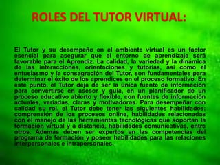 ROLES DEL TUTOR VIRTUAL:
El Tutor y su desempeño en el ambiente virtual es un factor
esencial para asegurar que el entorno de aprendizaje será
favorable para el Aprendiz. La calidad, la variedad y la dinámica
de las interacciones, orientaciones y tutorías, así como el
entusiasmo y la consagración del Tutor, son fundamentales para
determinar el éxito de los aprendices en el proceso formativo. En
este punto, el Tutor deja de ser la única fuente de información
para convertirse en asesor y guía, en un planificador de un
proceso educativo abierto y flexible, con fuentes de información
actuales, variadas, claras y motivadoras. Para desempeñar con
calidad su rol, el Tutor debe tener las siguientes habilidades:
comprensión de los procesos online, habilidades relacionadas
con el manejo de las herramientas tecnológicas que soportan la
formación virtual y a distancia, habilidades comunicativas, entre
otros. Además deben ser expertos en las competencias del
programa de formación y poseer habilidades para las relaciones
interpersonales e intrapersonales.
 