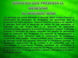 Los servicios que presta Bienestar al Aprendiz SENA +Cultura Procura la
construcción de estrategias de autogestión del aprendizaje para el
incremento del logro educativo. +Deporte Fomenta la práctica del deporte y
la actividad física para el desarrollo de hábitos de vida saludables, el
adecuado uso del tiempo libre y el desarrollo de habilidades
socioemocionales, apoyando al proceso de formación integral. +Liderazgo
Fomenta la formación de líderes integrales con sentido de pertenencia
hacia la institución que fortalezcan los espacios de representación y
participación, como elementos para la construcción de ciudadanos
socialmente responsables. +Responsabilidad social Fomenta habilidades
de liderazgo social que permitan desarrollar el crecimiento personal, la
apropiación institucional de la entidad y la solidaridad con las
comunidades. + Convivencia Fomenta ambientes de convivencia y
participación social a través de espacios de reflexión como actores activos
en la construcción de una paz duradera y estable, enfocada en la formación
profesional integral.
 