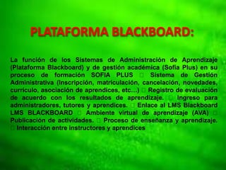 PLATAFORMA BLACKBOARD:
La función de los Sistemas de Administración de Aprendizaje
(Plataforma Blackboard) y de gestión académica (Sofía Plus) en su
proceso de formación SOFIA PLUS Sistema de Gestión
Administrativa (Inscripción, matriculación, cancelación, novedades,
currículo, asociación de aprendices, etc…) Registro de evaluación
de acuerdo con los resultados de aprendizaje. Ingreso para
administradores, tutores y aprendices. Enlace al LMS Blackboard
LMS BLACKBOARD Ambiente virtual de aprendizaje (AVA)
Publicación de actividades. Proceso de enseñanza y aprendizaje.
Interacción entre instructores y aprendices
 