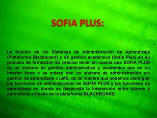 SOFIA PLUS:
La función de los Sistemas de Administración de Aprendizaje
(Plataforma Blackboard) y de gestión académica (Sofía Plus) en su
proceso de formación Es preciso tener en cuenta que SOFIA PLUS
es un sistema de gestión administrativa y académica que en su
interior tiene o se enlaza con un sistema de administración y/o
gestión de aprendizaje o LMS, de tal manera que podemos distinguir
las funciones de administración de SOFIA PLUS y las funciones de
aprendizaje en donde se desarrolla la interacción entre tutores y
aprendices a través de la plataforma BLACKBOARD
 