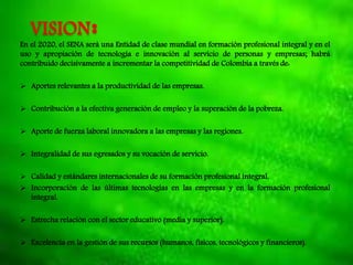 VISION:En el 2020, el SENA será una Entidad de clase mundial en formación profesional integral y en el
uso y apropiación de tecnología e innovación al servicio de personas y empresas; habrá
contribuido decisivamente a incrementar la competitividad de Colombia a través de:
 Aportes relevantes a la productividad de las empresas.
 Contribución a la efectiva generación de empleo y la superación de la pobreza.
 Aporte de fuerza laboral innovadora a las empresas y las regiones.
 Integralidad de sus egresados y su vocación de servicio.
 Calidad y estándares internacionales de su formación profesional integral.
 Incorporación de las últimas tecnologías en las empresas y en la formación profesional
integral.
 Estrecha relación con el sector educativo (media y superior).
 Excelencia en la gestión de sus recursos (humanos, físicos, tecnológicos y financieros).
 
