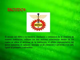ESCUDO:
El escudo del SENA y la bandera, diseñados a comienzos de la creación de
nuestra institución, reflejan los tres sectores económicos dentro de los
cuales se ubica el accionar de la institución: el piñón, representativo del
sector industria; el caduceo, asociado al de comercio y servicios; y el café,
ligado al primario y extractivo.
 