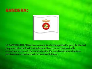 BANDERA:
LA BANDERA DEL SENA: hace referencia a la tranquilidad la paz y la libertad,
ya que su color de fondo es totalmente blanco y en el centro de ella
encontramos el escudo de nuestra institución. esta bandera fue diseñada
precisamente a comienzos de la creación del Sena.
 