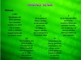 Himno
CORO
Estudiantes del
SENA adelante
Por Colombia
luchad con amor
Con el animo
noble y radiante
Transformémosla
en mundo mejor
I
De la patria el
futuro destino,
en las manos del
joven está,
el trabajo es
seguro camino,
que el progreso a
Colombia dará.
II
En la forja del SENA
se forman,
hombres libres que
anhelan triunfar,
con la ciencia y la
técnica unidas,
nuevos rumbos de
paz trazarán.
III
Hoy la patria nos
grita sentida,
¡estudiantes del
SENA triunfad!
solo así lograréis
en la vida,
más justicia,
mayor libertad.
IV
Avancemos con
fuerza guerrera,
¡estudiantes con
firme tezón!
que la patria en
nosotros espera,
su pacífica
revolución.
 