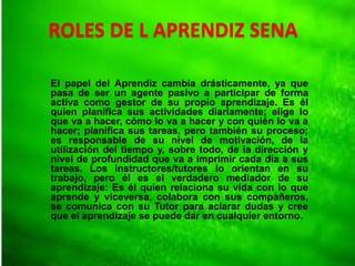 ROLES DE L APRENDIZ SENA
El papel del Aprendiz cambia drásticamente, ya que
pasa de ser un agente pasivo a participar de forma
activa como gestor de su propio aprendizaje. Es él
quien planifica sus actividades diariamente; elige lo
que va a hacer, cómo lo va a hacer y con quién lo va a
hacer; planifica sus tareas, pero también su proceso;
es responsable de su nivel de motivación, de la
utilización del tiempo y, sobre todo, de la dirección y
nivel de profundidad que va a imprimir cada día a sus
tareas. Los instructores/tutores lo orientan en su
trabajo, pero él es el verdadero mediador de su
aprendizaje: Es él quien relaciona su vida con lo que
aprende y viceversa, colabora con sus compañeros,
se comunica con su Tutor para aclarar dudas y cree
que el aprendizaje se puede dar en cualquier entorno.
 