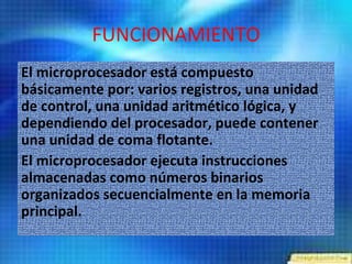 Es el encargado de realizar toda operación aritmético-lógica, de control y de comunicación con el resto de los componentes integrados que conforman un PC, siguiendo el modelo base de Von Neumann. Los microprocesadores usan el código binario ´´1´´ y ´´0´´ 