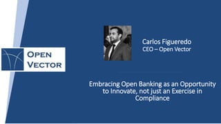 Embracing Open Banking as an Opportunity
to Innovate, not just an Exercise in
Compliance
Carlos Figueredo
CEO – Open Vector
 