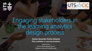 Engaging stakeholders in
the learning analytics
design process
Carlos Gerardo Prieto Alvarez
PhD candidate in Learning Analytics
1
Supervisors:
Simon Buckingham Shum
Roberto Martinez-Maldonado
 