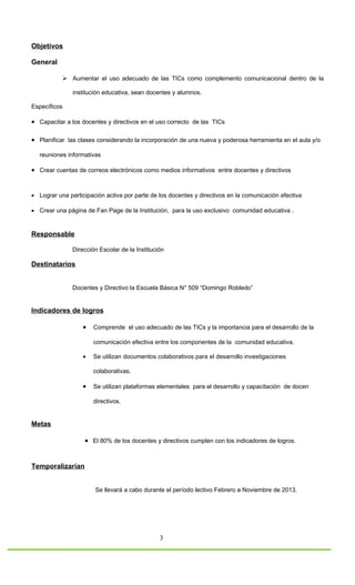 Objetivos

General

            Aumentar el uso adecuado de las TICs como complemento comunicacional dentro de la

               institución educativa, sean docentes y alumnos.

Específicos

• Capacitar a los docentes y directivos en el uso correcto de las TICs

• Planificar las clases considerando la incorporación de una nueva y poderosa herramienta en el aula y/o

   reuniones informativas

• Crear cuentas de correos electrónicos como medios informativos entre docentes y directivos


• Lograr una participación activa por parte de los docentes y directivos en la comunicación efectiva

• Crear una página de Fan Page de la Institución, para la uso exclusivo comunidad educativa .



Responsable

               Dirección Escolar de la Institución

Destinatarios


               Docentes y Directivo la Escuela Básica N° 509 “Domingo Robledo”


Indicadores de logros

                   •   Comprende el uso adecuado de las TICs y la importancia para el desarrollo de la

                       comunicación efectiva entre los componentes de la comunidad educativa.

                   •   Se utilizan documentos colaborativos para el desarrollo investigaciones

                       colaborativas.

                   •   Se utilizan plataformas elementales para el desarrollo y capacitación de docen

                       directivos.


Metas

                   • El 80% de los docentes y directivos cumplen con los indicadores de logros.


Temporalizarían


                       Se llevará a cabo durante el período lectivo Febrero a Noviembre de 2013.




                                                3
 