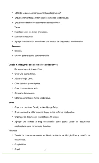  ¿Dónde se pueden crear documentos colaborativos?

   ¿Qué herramientas permiten crear documentos colaborativos?

   ¿Qué utilidad tienen los documentos colaborativos?

        Tarea

   Investigar sobre los temas propuestos.

   Elaborar un resumen.

   Agregar la información resumida en una entrada del blog creado anteriormente.

  Recursos

   Blogger.

   Enlaces para la lectura complementaria.



Unidad 4. Trabajando con documentos colaborativos.

        Demostración práctica de cómo:

   Crear una cuenta Gmail.

   Activar Google Drive.

   Crear carpetas y subcarpetas.

   Crear documentos de texto.

   Compartir documentos.

   Editar documentos en forma colaborativa.

Tarea

   Crear una cuenta en Gmail y activar Google Drive.

   Crear, compartir y editar documentos de textos en forma colaborativa.

   Organizar los documentos y carpetas en Mi unidad.

   Agregar una entrada al blog describiendo cómo podría utilizar los documentos

        colaborativos como herramienta didáctica.

Recursos

   Tutorial de creación de cuenta en Gmail, activación de Google Drive y creación de

        documentos.

   Google Drive.

   Gmail.                               3
 
