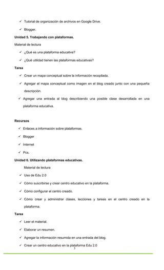  Tutorial de organización de archivos en Google Drive.

    Blogger.

Unidad 5. Trabajando con plataformas.

Material de lectura

    ¿Qué es una plataforma educativa?

    ¿Qué utilidad tienen las plataformas educativas?

Tarea

    Crear un mapa conceptual sobre la información recopilada.

    Agregar el mapa conceptual como imagen en el blog creado junto con una pequeña

        descripción.

   Agregar una entrada al blog describiendo una posible clase desarrollada en una

        plataforma educativa.



Recursos

   Enlaces a información sobre plataformas.

   Blogger

   Internet

   Pcs.

Unidad 6. Utilizando plataformas educativas.

        Material de lectura

    Uso de Edu 2.0

    Cómo suscribirse y crear centro educativo en la plataforma.

    Cómo configurar el centro creado.

    Cómo crear y administrar clases, lecciones y tareas en el centro creado en la

        plataforma.

Tarea

    Leer el material.

    Elaborar un resumen.

    Agregar la información resumida en una entrada del blog.

    Crear un centro educativo en la plataforma Edu 2.0
                                         3
 