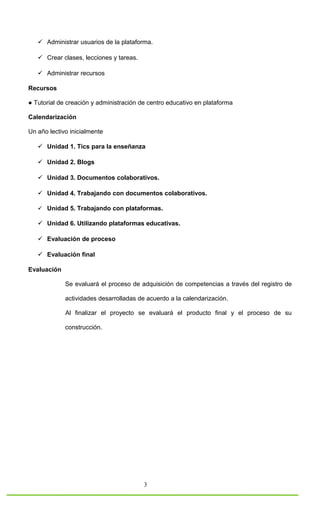  Administrar usuarios de la plataforma.

    Crear clases, lecciones y tareas.

    Administrar recursos

Recursos

● Tutorial de creación y administración de centro educativo en plataforma

Calendarización

Un año lectivo inicialmente

    Unidad 1. Tics para la enseñanza

    Unidad 2. Blogs

    Unidad 3. Documentos colaborativos.

    Unidad 4. Trabajando con documentos colaborativos.

    Unidad 5. Trabajando con plataformas.

    Unidad 6. Utilizando plataformas educativas.

    Evaluación de proceso

    Evaluación final

Evaluación

             Se evaluará el proceso de adquisición de competencias a través del registro de

             actividades desarrolladas de acuerdo a la calendarización.

             Al finalizar el proyecto se evaluará el producto final y el proceso de su

             construcción.




                                         3
 
